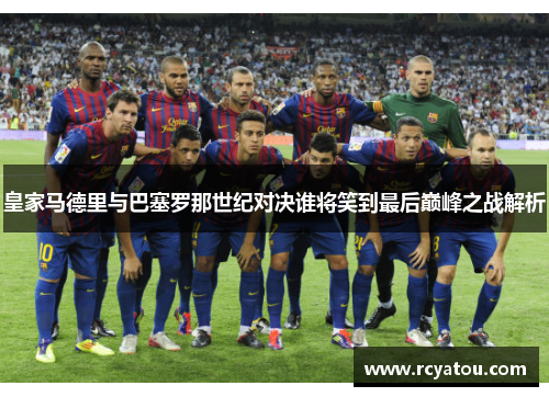 皇家马德里与巴塞罗那世纪对决谁将笑到最后巅峰之战解析