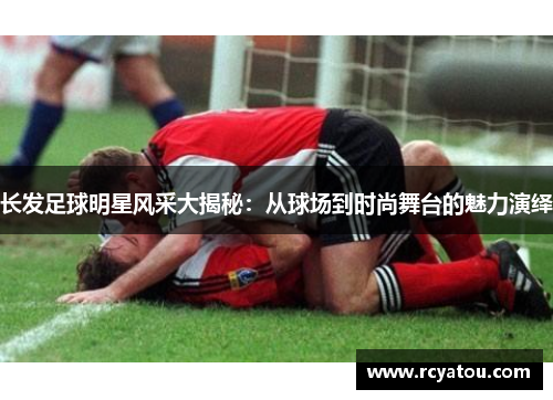 长发足球明星风采大揭秘：从球场到时尚舞台的魅力演绎