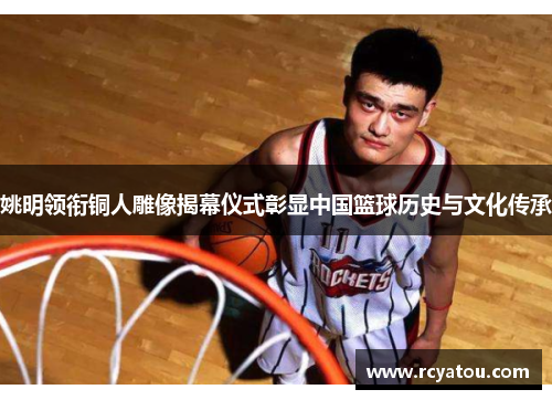 姚明领衔铜人雕像揭幕仪式彰显中国篮球历史与文化传承