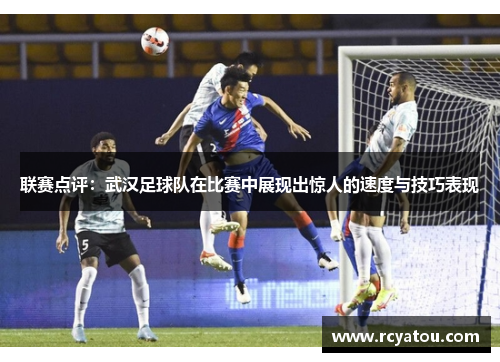 联赛点评：武汉足球队在比赛中展现出惊人的速度与技巧表现