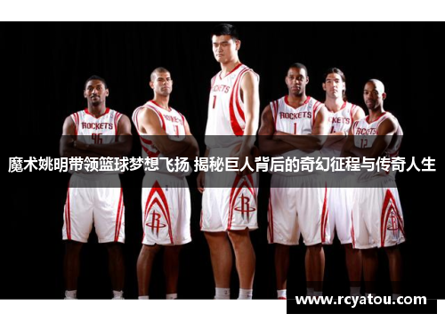 魔术姚明带领篮球梦想飞扬 揭秘巨人背后的奇幻征程与传奇人生