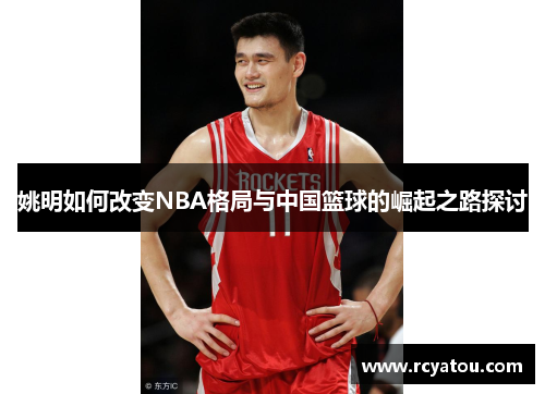 姚明如何改变NBA格局与中国篮球的崛起之路探讨