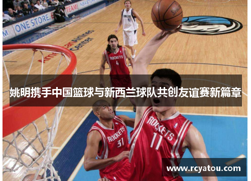 姚明携手中国篮球与新西兰球队共创友谊赛新篇章