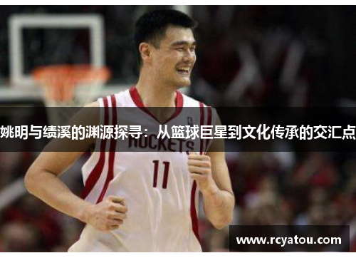 姚明与绩溪的渊源探寻：从篮球巨星到文化传承的交汇点