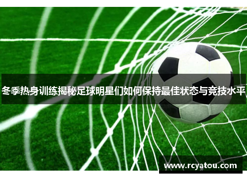 冬季热身训练揭秘足球明星们如何保持最佳状态与竞技水平