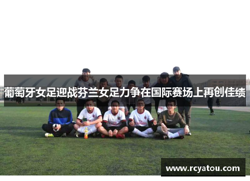 葡萄牙女足迎战芬兰女足力争在国际赛场上再创佳绩